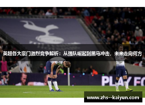 英超各大豪门激烈竞争解析：从强队崛起到黑马冲击，未来走向何方