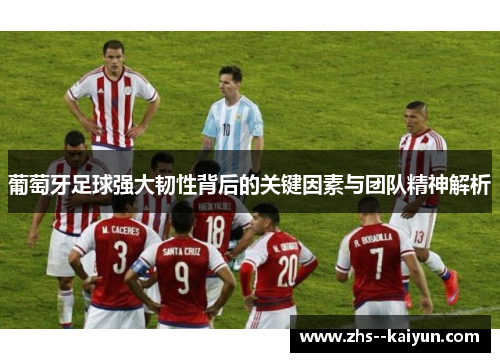 葡萄牙足球强大韧性背后的关键因素与团队精神解析