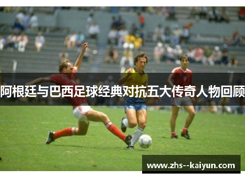 阿根廷与巴西足球经典对抗五大传奇人物回顾