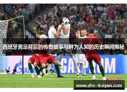 西班牙男足背后的传奇故事与鲜为人知的历史瞬间揭秘