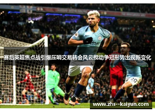 赛后英超焦点战引爆压哨交易转会风云搅动争冠形势出现新变化