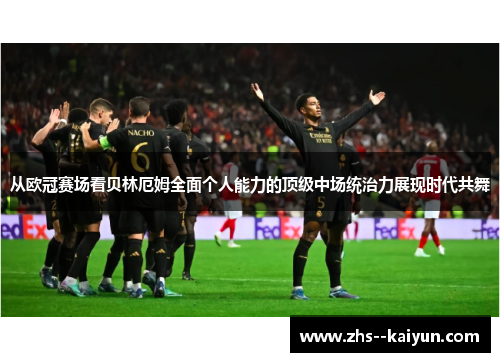 从欧冠赛场看贝林厄姆全面个人能力的顶级中场统治力展现时代共舞