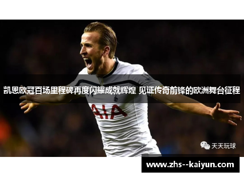 凯恩欧冠百场里程碑再度闪耀成就辉煌 见证传奇前锋的欧洲舞台征程
