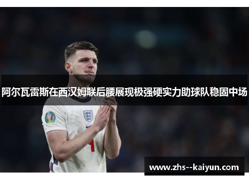 阿尔瓦雷斯在西汉姆联后腰展现极强硬实力助球队稳固中场