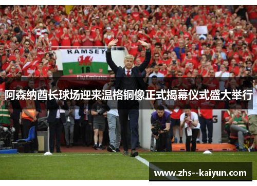 阿森纳酋长球场迎来温格铜像正式揭幕仪式盛大举行
